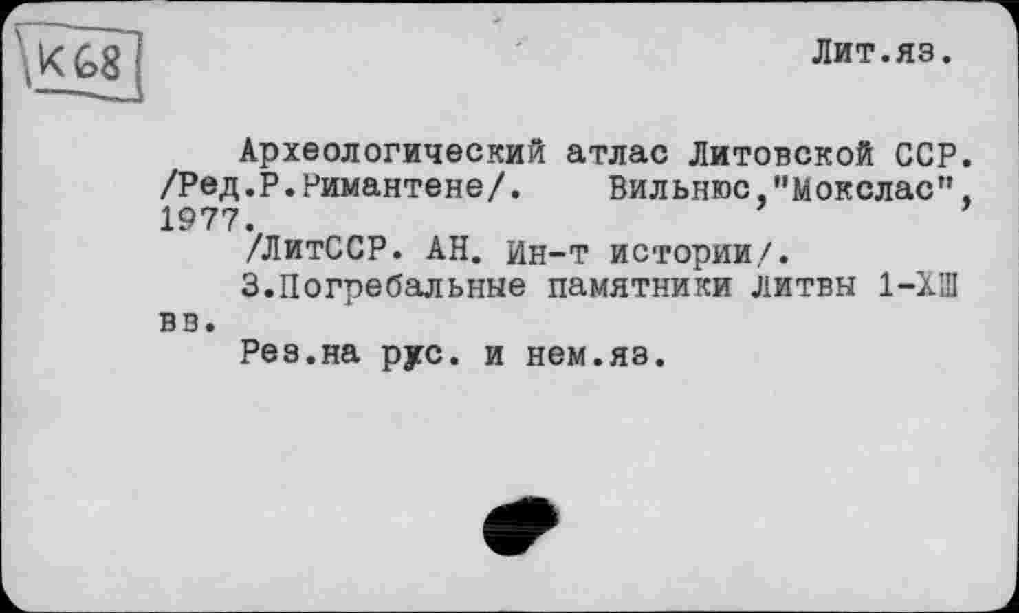 ﻿Лит.яз.
Археологический атлас Литовской ССР. /Ред.Р.Римантене/. Вильнюс "Мокслас", 1977.
/ЛитССР. АН. Ин-т истории/.
3.Погребальные памятники литвн 1-ХШ вв.
Рез.на рус. и нем.яз.